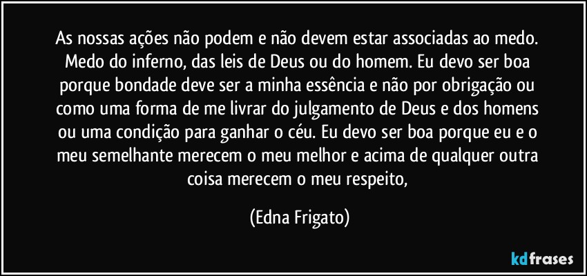 As nossas ações não podem e não devem estar associadas ao medo. Medo do inferno, das leis de Deus ou do homem. Eu devo ser boa porque bondade deve ser a minha essência e não por obrigação ou como uma forma de me livrar do julgamento de Deus e dos homens ou uma condição para ganhar o céu. Eu devo ser boa  porque eu e o meu semelhante merecem o meu melhor e acima de qualquer outra coisa merecem o meu respeito, (Edna Frigato)