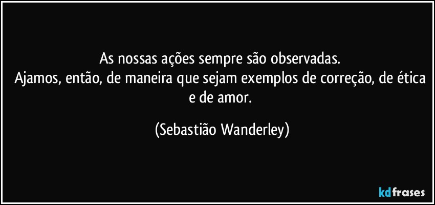 As nossas ações sempre são observadas. 
Ajamos, então, de maneira que sejam exemplos de correção, de ética e de amor. (Sebastião Wanderley)