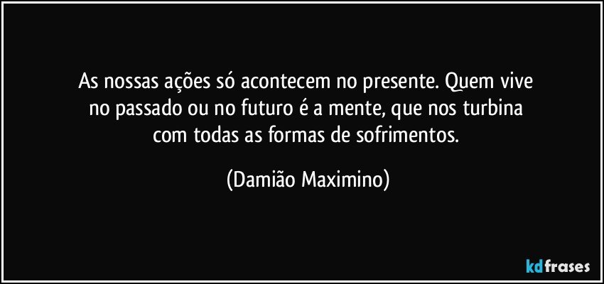 As nossas ações só acontecem no presente. Quem vive 
no passado ou no futuro é a mente, que nos turbina 
com todas as formas de sofrimentos. (Damião Maximino)