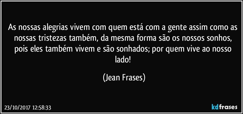 As nossas alegrias vivem com quem está com a gente assim como as nossas tristezas também, da mesma forma são os nossos sonhos, pois eles também vivem e são sonhados; por quem vive ao nosso lado! (Jean Frases)