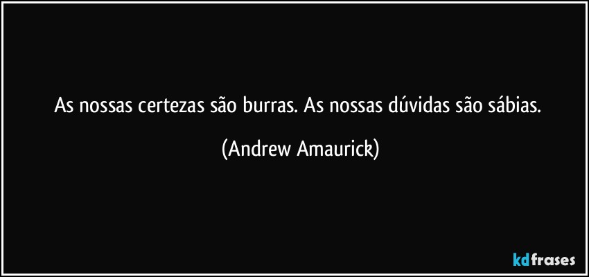 As nossas certezas são burras. As nossas dúvidas são sábias. (Andrew Amaurick)