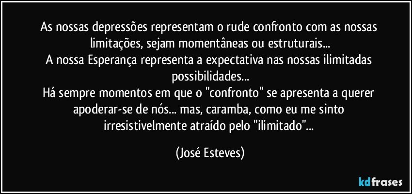 As nossas depressões representam o rude confronto com as nossas limitações, sejam momentâneas ou estruturais...
A nossa Esperança representa a expectativa nas nossas ilimitadas possibilidades...
Há sempre momentos em que o "confronto" se apresenta a querer apoderar-se de nós... mas, caramba, como eu me sinto irresistivelmente atraído pelo "ilimitado"... (José Esteves)