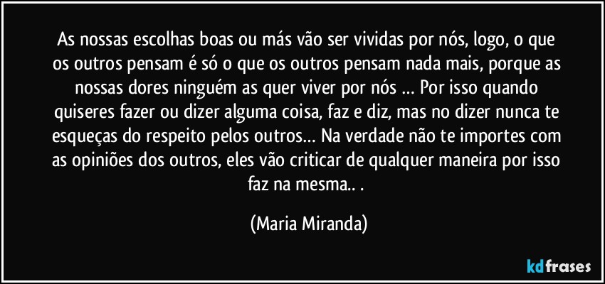 As nossas escolhas boas ou más vão ser vividas por nós, logo, o que os outros pensam é só o que os outros pensam nada mais, porque as nossas dores ninguém as quer viver por nós … Por isso quando quiseres fazer ou dizer alguma coisa, faz e diz, mas no dizer nunca te esqueças do respeito pelos outros… Na verdade não te importes com as opiniões dos outros, eles vão criticar de qualquer maneira por isso faz na mesma.. . (Maria Miranda)