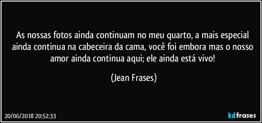 As nossas fotos ainda continuam no meu quarto, a mais especial ainda continua na cabeceira da cama, você foi embora mas o nosso amor ainda continua aqui; ele ainda está vivo! (Jean Frases)