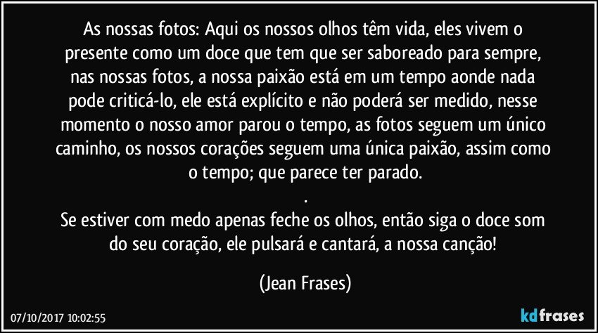 As nossas fotos: Aqui os nossos olhos têm vida, eles vivem o presente como um doce que tem que ser saboreado para sempre, nas nossas fotos, a nossa paixão está em um tempo aonde nada pode criticá-lo, ele está explícito e não poderá ser medido, nesse momento o nosso amor parou o tempo, as fotos seguem um único caminho, os nossos corações seguem uma única paixão, assim como o tempo; que parece ter parado.
.
Se estiver com medo apenas feche os olhos, então siga o doce som do seu coração, ele pulsará e cantará, a nossa canção! (Jean Frases)