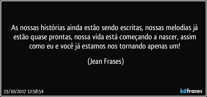 As nossas histórias ainda estão sendo escritas, nossas melodias já estão quase prontas, nossa vida está começando a nascer, assim como eu e você já estamos nos tornando apenas um! (Jean Frases)