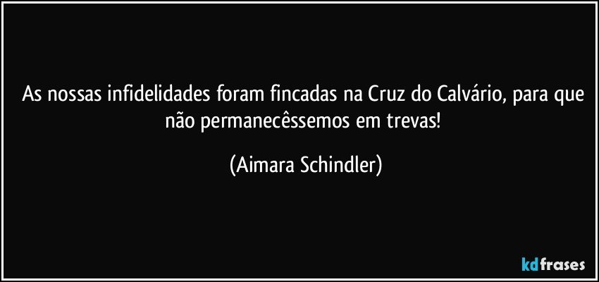 As nossas infidelidades foram fincadas na Cruz do Calvário, para que não permanecêssemos em trevas! (Aimara Schindler)