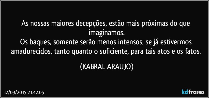 As nossas maiores decepções, estão mais próximas do que imaginamos.
Os baques, somente serão menos intensos, se já estivermos amadurecidos, tanto quanto o suficiente, para tais atos e os fatos. (KABRAL ARAUJO)