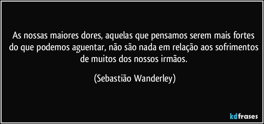 As nossas maiores dores, aquelas que pensamos serem mais fortes do que podemos aguentar, não são nada em relação aos sofrimentos de muitos dos nossos irmãos. (Sebastião Wanderley)
