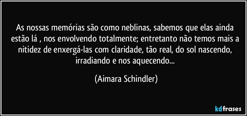 As  nossas memórias são como neblinas, sabemos que elas ainda estão lá , nos envolvendo totalmente; entretanto não temos mais a nitidez de enxergá-las com claridade, tão real, do sol nascendo, irradiando e nos aquecendo... (Aimara Schindler)