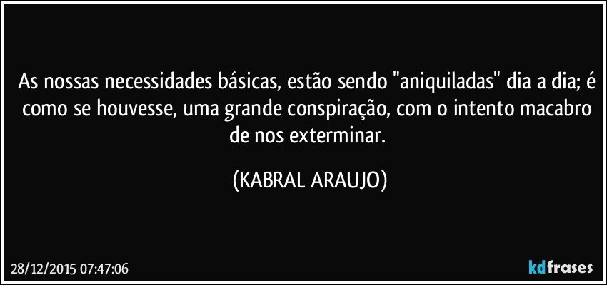 As nossas necessidades básicas, estão sendo "aniquiladas" dia a dia; é como se houvesse, uma grande conspiração, com o intento macabro de nos exterminar. (KABRAL ARAUJO)