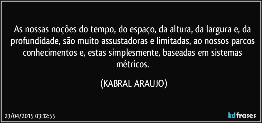 As nossas noções do tempo, do espaço, da altura, da largura e, da profundidade, são muito assustadoras e limitadas, ao nossos parcos conhecimentos e, estas simplesmente, baseadas em sistemas métricos. (KABRAL ARAUJO)