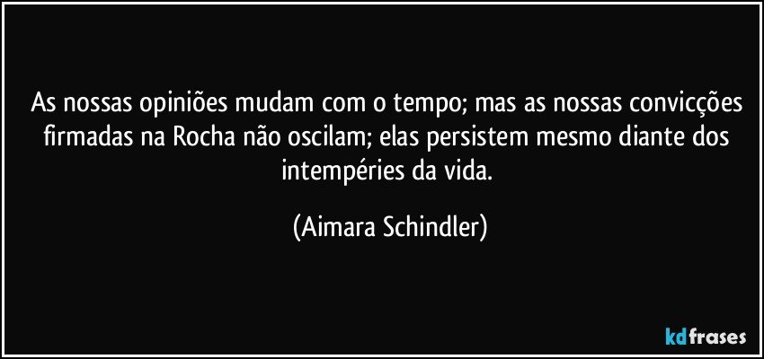 As nossas opiniões mudam com o tempo; mas as nossas convicções firmadas na Rocha não oscilam; elas persistem mesmo diante dos intempéries da vida. (Aimara Schindler)