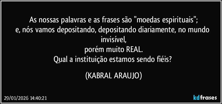 As nossas palavras e as frases são "moedas espirituais";
e, nós vamos depositando, depositando diariamente, no mundo invisível,
porém muito REAL.
Qual a instituição estamos sendo fiéis? (KABRAL ARAUJO)