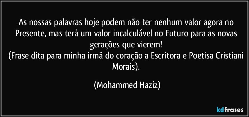 As nossas palavras hoje podem não ter nenhum valor agora no Presente, mas terá um valor incalculável no Futuro para as novas gerações que vierem! 
(Frase dita para minha irmã do coração a Escritora e Poetisa Cristiani Morais). (Mohammed Haziz)