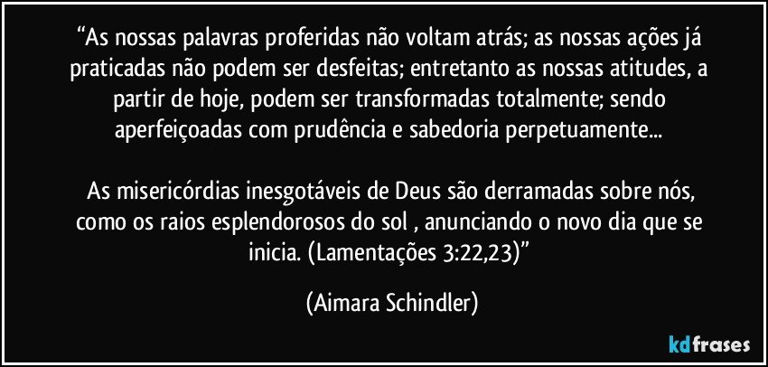 “As nossas palavras proferidas não voltam atrás; as nossas ações já praticadas não podem ser desfeitas; entretanto as nossas atitudes, a partir de hoje, podem ser transformadas totalmente; sendo aperfeiçoadas com prudência e sabedoria perpetuamente... 

 As misericórdias inesgotáveis de Deus são derramadas sobre nós, como os raios esplendorosos do sol , anunciando o novo dia que se inicia. (Lamentações 3:22,23)” (Aimara Schindler)