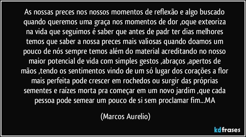 As nossas preces nos nossos momentos de reflexão e algo buscado quando queremos uma graça nos momentos de dor ,oque exteoriza na vida que seguimos é saber que antes de padr ter dias melhores temos que saber a nossa preces  mais valiosas quando doamos um pouco de nós sempre temos além do material acreditando no nosso maior potencial de vida com simples gestos ,abraços ,apertos de  mãos ,tendo os sentimentos vindo de um só lugar dos corações a flor mais perfeita pode crescer em rochedos ou surgir das próprias sementes e raízes morta pra começar em um novo jardim ,que cada pessoa pode semear um pouco de si sem proclamar fim...MA (Marcos Aurelio)