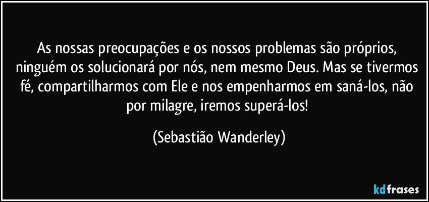 As nossas preocupações e os nossos problemas são próprios, ninguém os solucionará por nós, nem mesmo Deus. Mas se tivermos fé, compartilharmos com Ele e nos empenharmos em saná-los, não por milagre, iremos superá-los! (Sebastião Wanderley)