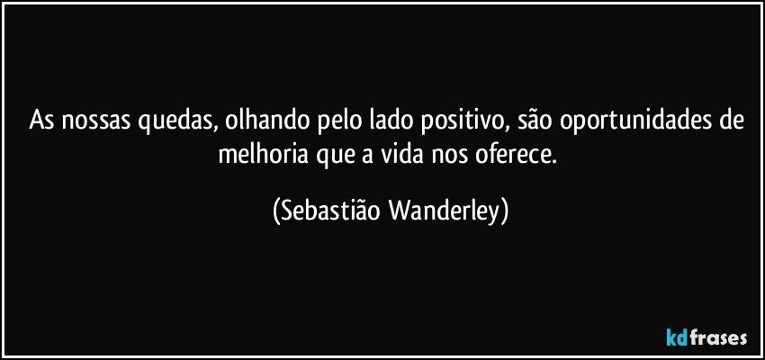 As nossas quedas, olhando pelo lado positivo, são oportunidades de melhoria que a vida nos oferece. (Sebastião Wanderley)