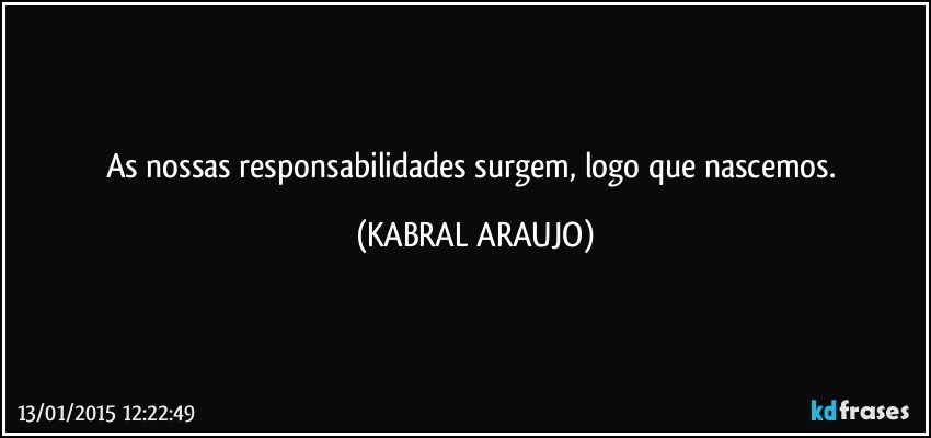 As nossas responsabilidades surgem, logo que nascemos. (KABRAL ARAUJO)