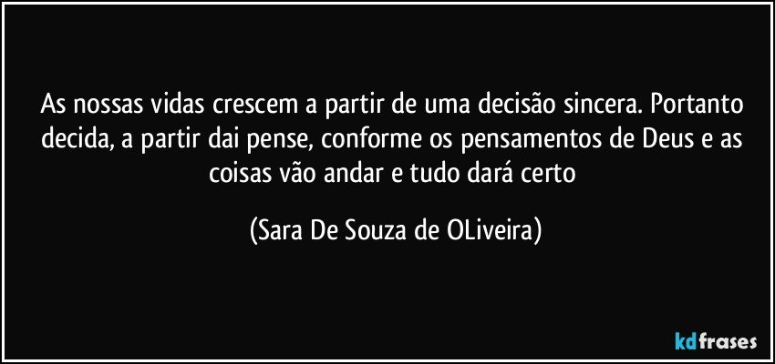 As nossas vidas crescem a partir de uma decisão sincera. Portanto decida, a partir dai pense, conforme os pensamentos de Deus e as coisas vão andar e tudo dará certo (Sara De Souza de OLiveira)