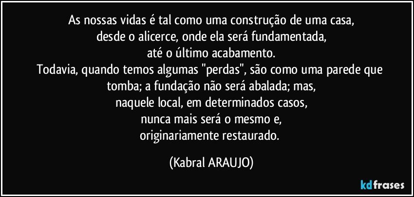 As nossas vidas é tal como uma construção de uma casa,
desde o alicerce, onde ela será fundamentada,
até o último acabamento.
Todavia, quando temos algumas "perdas", são como uma parede que tomba; a fundação não será abalada; mas,
naquele local, em determinados casos,
nunca mais será o mesmo e,
originariamente restaurado. (KABRAL ARAUJO)