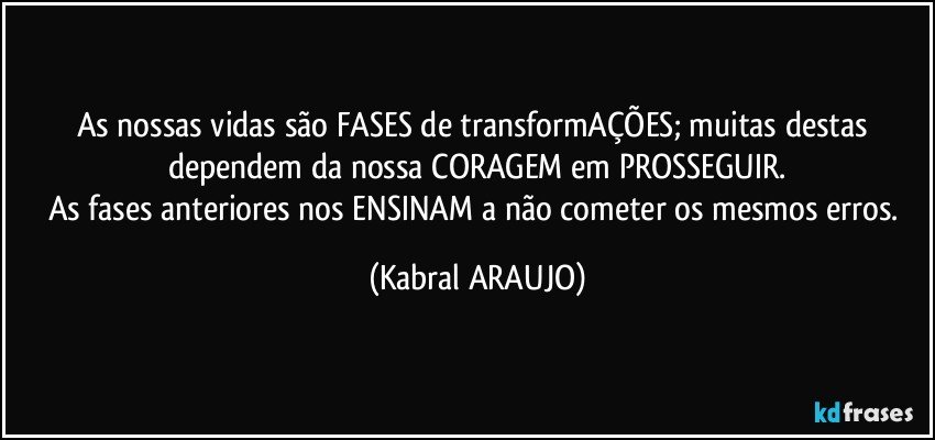 As nossas vidas são FASES de transformAÇÕES; muitas destas dependem da nossa CORAGEM em PROSSEGUIR.
As fases anteriores nos ENSINAM a não cometer os mesmos erros. (KABRAL ARAUJO)