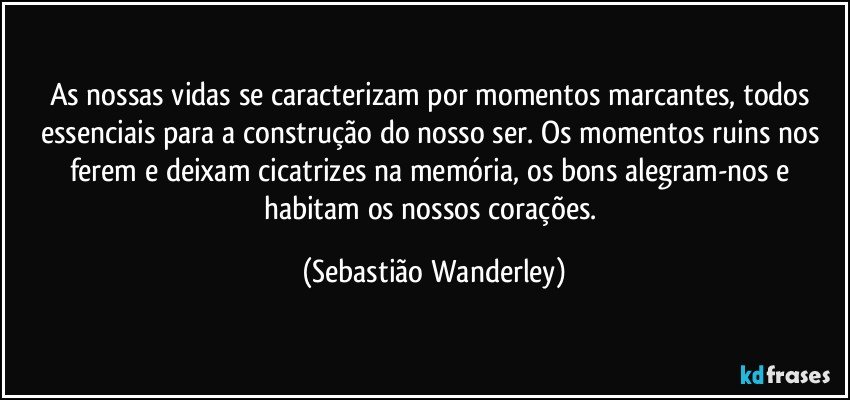 As nossas vidas se caracterizam por momentos marcantes, todos essenciais para a construção do nosso ser. Os momentos ruins nos ferem e deixam cicatrizes na memória, os bons alegram-nos e habitam os nossos corações. (Sebastião Wanderley)