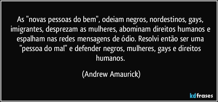 As "novas pessoas do bem", odeiam negros, nordestinos, gays, imigrantes, desprezam as mulheres, abominam direitos humanos e espalham nas redes mensagens de ódio. Resolvi então ser uma "pessoa do mal" e defender negros, mulheres, gays e direitos humanos. (Andrew Amaurick)