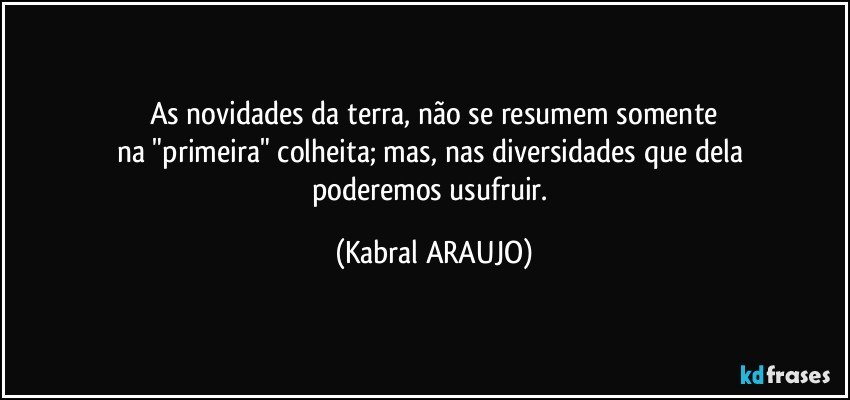 As novidades da terra, não se resumem somente
na "primeira" colheita; mas, nas diversidades que dela 
poderemos usufruir. (KABRAL ARAUJO)