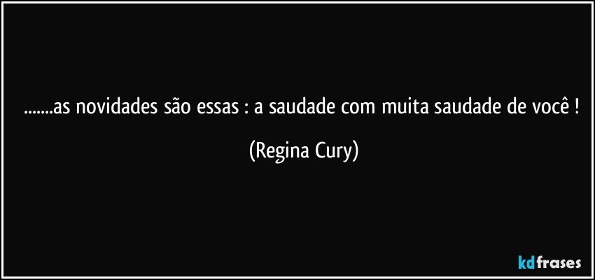 ...as novidades são essas : a saudade com muita saudade de você ! (Regina Cury)