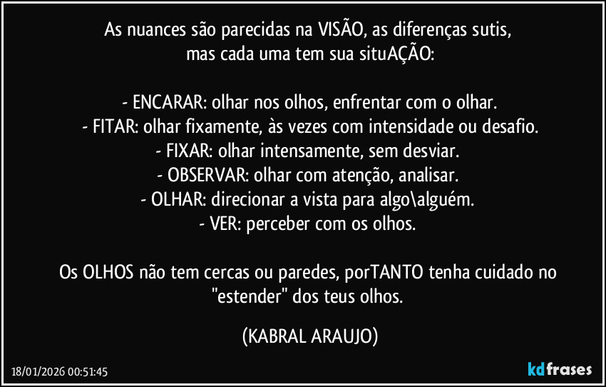 As nuances são parecidas na VISÃO, as diferenças sutis, 
mas cada uma tem sua situAÇÃO:

- ENCARAR: olhar nos olhos, enfrentar com o olhar.
- FITAR: olhar fixamente, às vezes com intensidade ou desafio.
- FIXAR: olhar intensamente, sem desviar. 
- OBSERVAR: olhar com atenção, analisar. 
- OLHAR: direcionar a vista para algo\alguém. 
- VER: perceber com os olhos. 

Os OLHOS não tem cercas ou paredes, porTANTO tenha cuidado no "estender" dos teus olhos. (KABRAL ARAUJO)