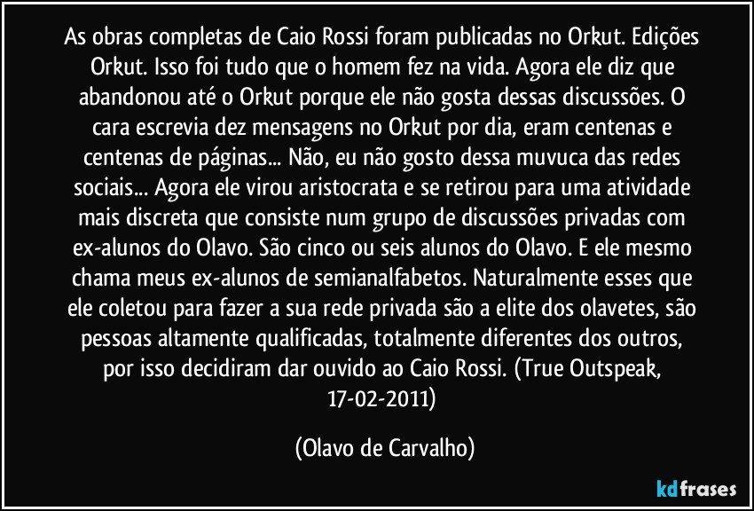 As obras completas de Caio Rossi foram publicadas no Orkut. Edições Orkut. Isso foi tudo que o homem fez na vida. Agora ele diz que abandonou até o Orkut porque ele não gosta dessas discussões. O cara escrevia dez mensagens no Orkut por dia, eram centenas e centenas de páginas... Não, eu não gosto dessa muvuca das redes sociais... Agora ele virou aristocrata e se retirou para uma atividade mais discreta que consiste num grupo de discussões privadas com ex-alunos do Olavo. São cinco ou seis alunos do Olavo. E ele mesmo chama meus ex-alunos de semianalfabetos. Naturalmente esses que ele coletou para fazer a sua rede privada são a elite dos olavetes, são pessoas altamente qualificadas, totalmente diferentes dos outros, por isso decidiram dar ouvido ao Caio Rossi. (True Outspeak, 17-02-2011) (Olavo de Carvalho)