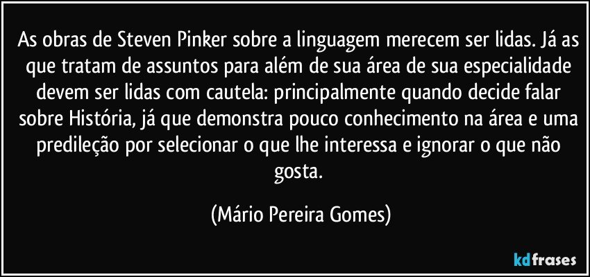 As obras de Steven Pinker sobre a linguagem merecem ser lidas. Já as que tratam de assuntos para além de sua área de sua especialidade devem ser lidas com cautela: principalmente quando decide falar sobre História, já que demonstra pouco conhecimento na área e uma predileção por selecionar o que lhe interessa e ignorar o que não gosta. (Mário Pereira Gomes)