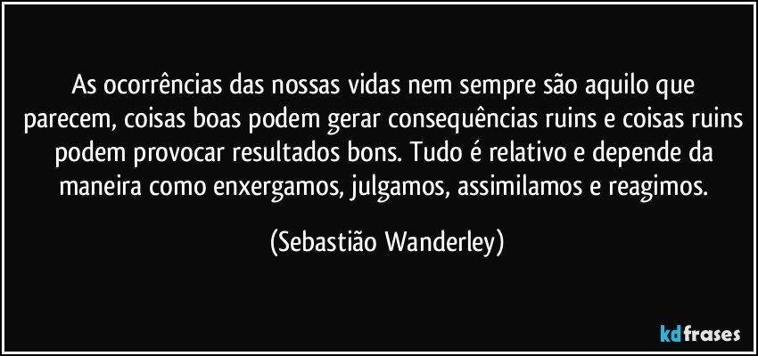 As ocorrências das nossas vidas nem sempre são aquilo que parecem, coisas boas podem gerar consequências ruins e coisas ruins podem provocar resultados bons. Tudo é relativo e depende da maneira como enxergamos, julgamos, assimilamos e reagimos. (Sebastião Wanderley)