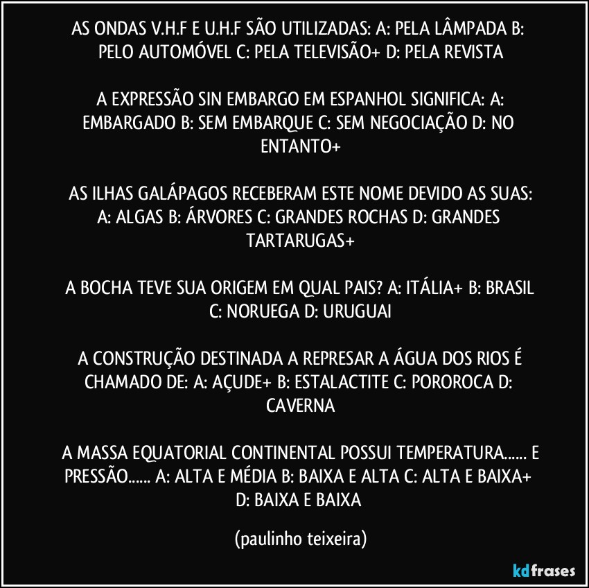 AS ONDAS V.H.F  E  U.H.F SÃO UTILIZADAS:  A: PELA LÂMPADA  B: PELO AUTOMÓVEL  C: PELA TELEVISÃO+  D: PELA REVISTA

 A EXPRESSÃO SIN EMBARGO EM ESPANHOL SIGNIFICA:  A: EMBARGADO  B: SEM EMBARQUE  C: SEM NEGOCIAÇÃO  D: NO ENTANTO+

 AS ILHAS GALÁPAGOS RECEBERAM ESTE NOME  DEVIDO AS SUAS:  A: ALGAS  B: ÁRVORES  C: GRANDES ROCHAS  D: GRANDES TARTARUGAS+

 A BOCHA TEVE SUA ORIGEM EM QUAL PAIS?  A: ITÁLIA+  B: BRASIL  C: NORUEGA  D: URUGUAI

 A CONSTRUÇÃO DESTINADA A REPRESAR A ÁGUA DOS RIOS É CHAMADO DE:  A: AÇUDE+  B: ESTALACTITE  C: POROROCA  D: CAVERNA

 A MASSA EQUATORIAL CONTINENTAL POSSUI TEMPERATURA... E PRESSÃO... A: ALTA E MÉDIA  B: BAIXA E ALTA C: ALTA E BAIXA+  D: BAIXA E BAIXA (paulinho teixeira)