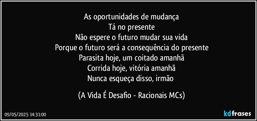 As oportunidades de mudança
Tá no presente
Não espere o futuro mudar sua vida
Porque o futuro será a consequência do presente
Parasita hoje, um coitado amanhã
Corrida hoje, vitória amanhã
Nunca esqueça disso, irmão (A Vida É Desafio - Racionais MCs)