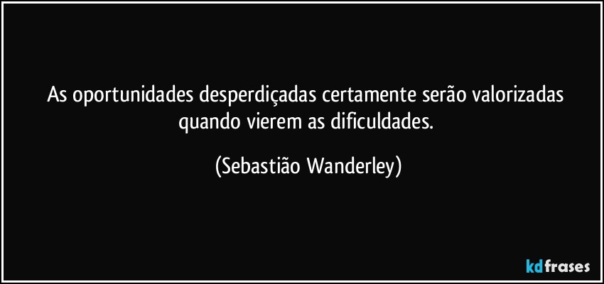 As oportunidades desperdiçadas  certamente serão valorizadas quando vierem as dificuldades. (Sebastião Wanderley)