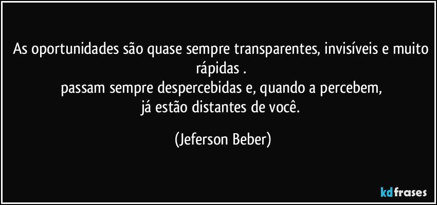 As oportunidades são quase sempre transparentes, invisíveis e muito rápidas . 
passam sempre despercebidas e, quando a percebem, 
já estão distantes de você. (Jeferson Beber)