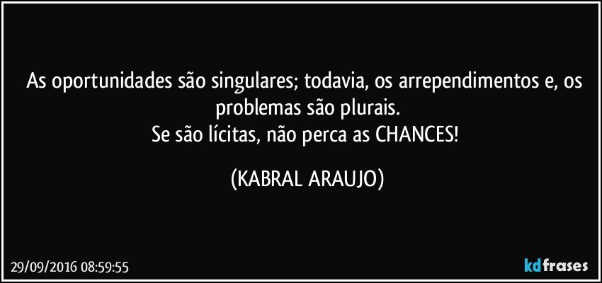 As oportunidades são singulares; todavia, os arrependimentos e, os problemas são plurais.
Se são lícitas, não perca as CHANCES! (KABRAL ARAUJO)