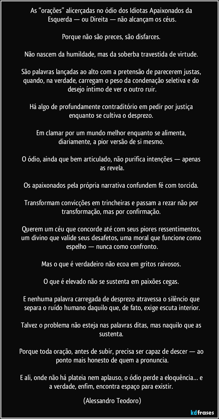 As “orações” alicerçadas no ódio dos Idiotas Apaixonados da Esquerda — ou Direita — não alcançam os céus.

Porque não são preces, são disfarces. 

Não nascem da humildade, mas da soberba travestida de virtude. 

São palavras lançadas ao alto com a pretensão de parecerem justas, quando, na verdade, carregam o peso da condenação seletiva e do desejo íntimo de ver o outro ruir.

Há algo de profundamente contraditório em pedir por justiça enquanto se cultiva o desprezo. 

Em clamar por um mundo melhor enquanto se alimenta, diariamente, a pior versão de si mesmo. 

O ódio, ainda que bem articulado, não purifica intenções — apenas as revela.

Os apaixonados pela própria narrativa confundem fé com torcida. 

Transformam convicções em trincheiras e passam a rezar não por transformação, mas por confirmação. 

Querem um céu que concorde até com seus piores ressentimentos, um divino que valide seus desafetos, uma moral que funcione como espelho — nunca como confronto.

Mas o que é verdadeiro não ecoa em gritos raivosos. 

O que é elevado não se sustenta em paixões cegas. 

E nenhuma palavra carregada de desprezo atravessa o silêncio que separa o ruído humano daquilo que, de fato, exige escuta interior.

Talvez o problema não esteja nas palavras ditas, mas naquilo que as sustenta. 

Porque toda oração, antes de subir, precisa ser capaz de descer — ao ponto mais honesto de quem a pronuncia.

E ali, onde não há plateia nem aplauso, o ódio perde a eloquência… e a verdade, enfim, encontra espaço para existir. (Alessandro Teodoro)