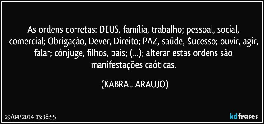 As ordens corretas: DEUS, família,  trabalho; pessoal, social, comercial; Obrigação, Dever, Direito; PAZ, saúde, $ucesso; ouvir, agir, falar; cônjuge, filhos, pais; (...); alterar estas ordens são manifestações caóticas. (KABRAL ARAUJO)