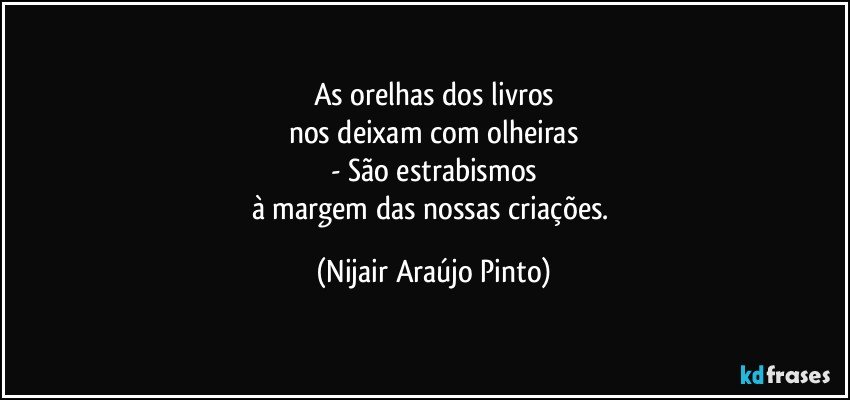 As orelhas dos livros
nos deixam com olheiras
- São estrabismos
à margem das nossas criações. (Nijair Araújo Pinto)