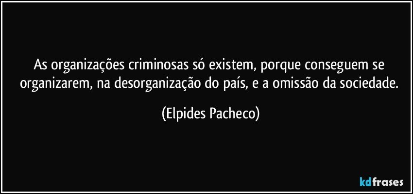 As organizações criminosas só existem, porque conseguem se organizarem, na desorganização do país, e a omissão da sociedade. (Elpides Pacheco)