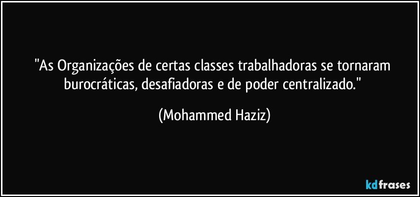 "As Organizações de certas classes trabalhadoras se tornaram burocráticas, desafiadoras e de poder centralizado." (Mohammed Haziz)