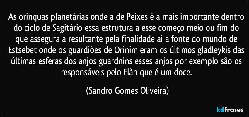 As orinquas planetárias onde a de Peixes é a mais importante dentro do ciclo de Sagitário essa estrutura a esse começo meio ou fim do que assegura a resultante pela finalidade ai a fonte do mundo de Estsebet onde os guardiões de Orinim eram os últimos gladleykis das últimas esferas dos anjos guardnins esses anjos por exemplo são os responsáveis pelo Flãn que é um doce. (Sandro Gomes Oliveira)