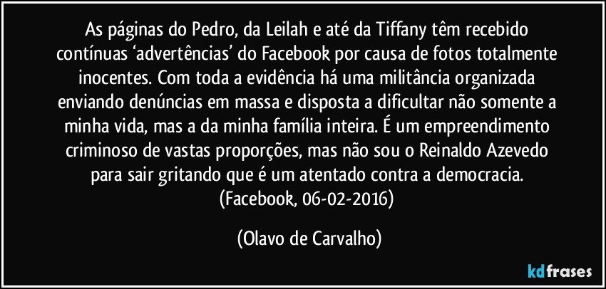 As páginas do Pedro, da Leilah e até da Tiffany têm recebido contínuas ‘advertências’ do Facebook por causa de fotos totalmente inocentes. Com toda a evidência há uma militância organizada enviando denúncias em massa e disposta a dificultar não somente a minha vida, mas a da minha família inteira. É um empreendimento criminoso de vastas proporções, mas não sou o Reinaldo Azevedo para sair gritando que é um atentado contra a democracia. (Facebook, 06-02-2016) (Olavo de Carvalho)