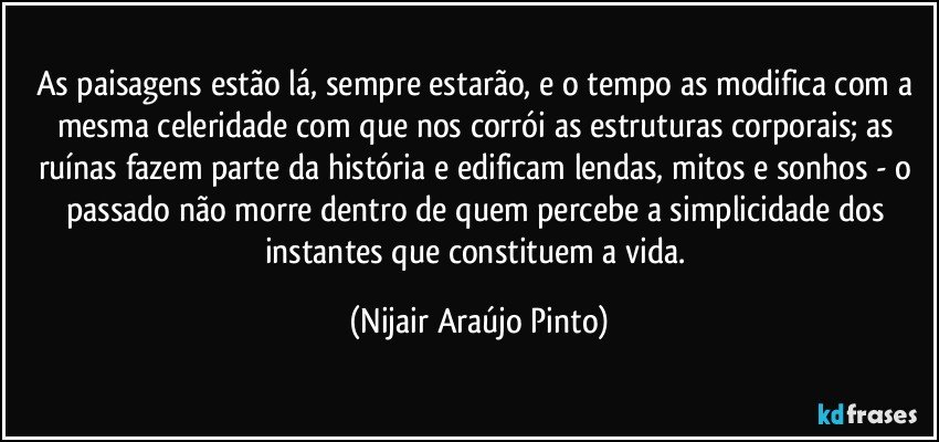 As paisagens estão lá, sempre estarão, e o tempo as modifica com a mesma celeridade com que nos corrói as estruturas corporais; as ruínas fazem parte da história e edificam lendas, mitos e sonhos - o passado não morre dentro de quem percebe a simplicidade dos instantes que constituem a vida. (Nijair Araújo Pinto)