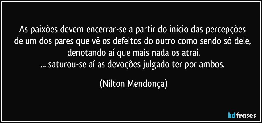 As paixões devem encerrar-se a partir do início das percepções 
de um dos pares que vê os defeitos do outro como sendo só dele, 
denotando aí que mais nada os atrai.
... saturou-se aí as devoções julgado ter por ambos. (Nilton Mendonça)