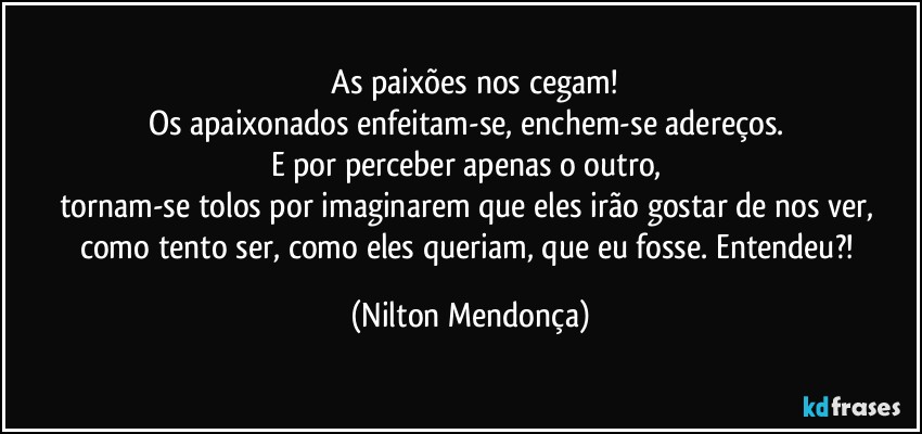 ⁠As paixões nos cegam!
Os apaixonados enfeitam-se, enchem-se adereços. 
E por perceber apenas o outro, 
tornam-se tolos por imaginarem que eles irão gostar de nos ver, como tento ser, como eles queriam, que eu fosse. Entendeu?! (Nilton Mendonça)